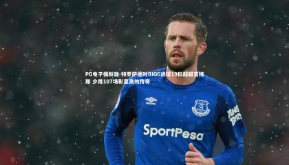 PG电子模拟器-特罗萨德对BIG6进球19粒超越吉格斯 少用107场彰显高效传奇