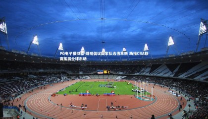 PG电子模拟器-姚明倡议国家队选拔革新 助推CBA联赛拓展全球市场