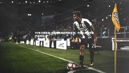 PG电子模拟器-东道主展现超预期实力，中国队再度迎来严峻考验