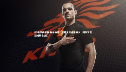 PG电子模拟器-每体独家，巴萨主席选举前夕，阿尔瓦雷斯成转会热门