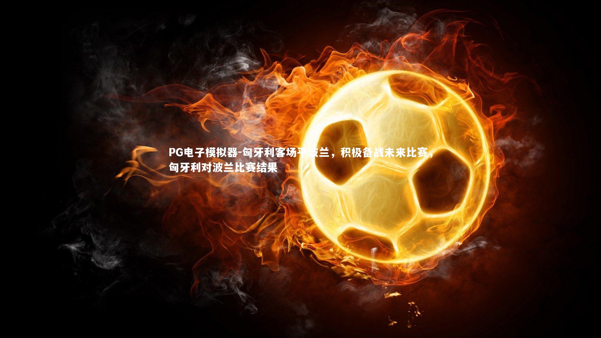 匈牙利客场平波兰，积极备战未来比赛，匈牙利对波兰比赛结果