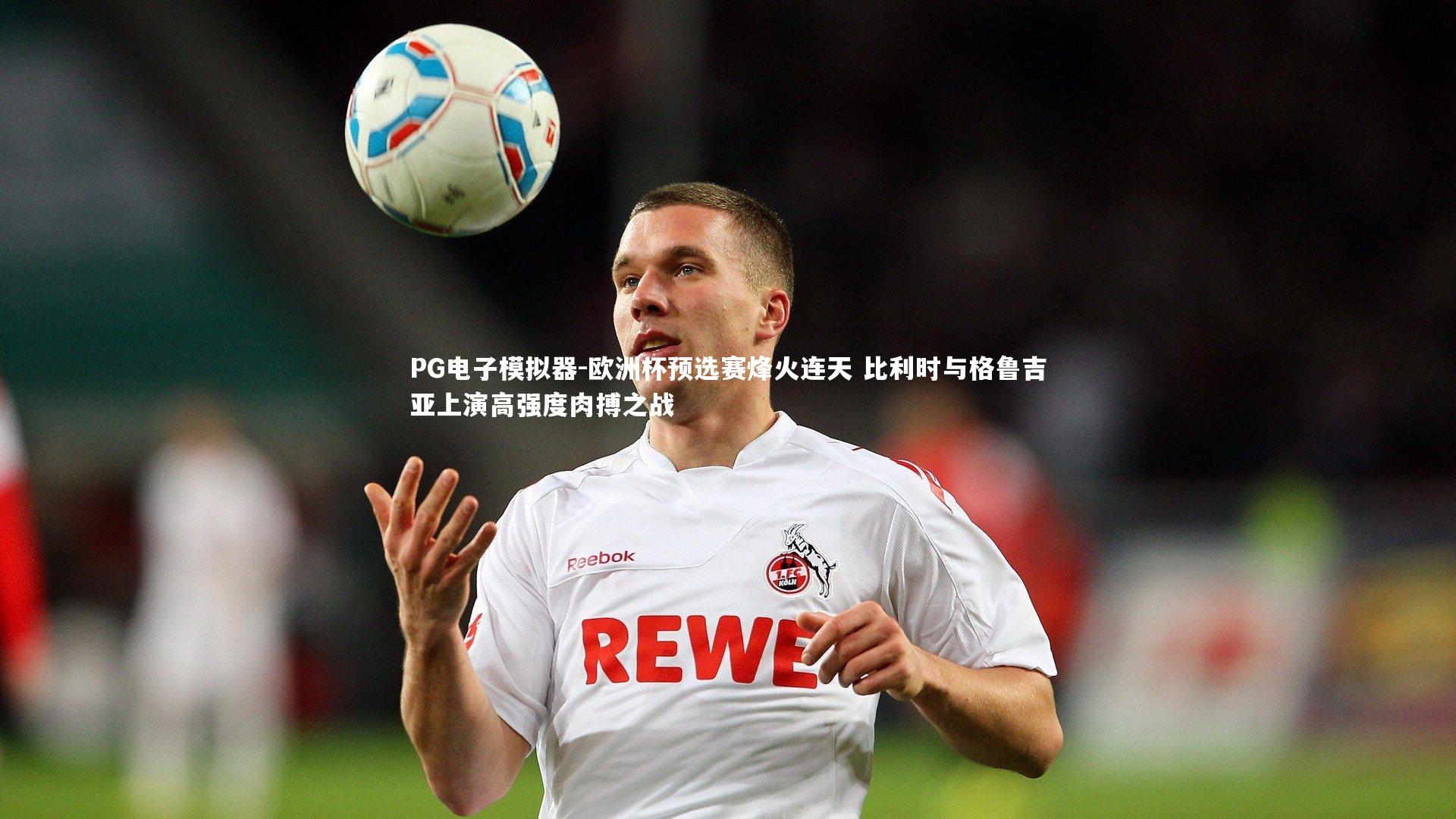 欧洲杯预选赛烽火连天 比利时与格鲁吉亚上演高强度肉搏之战