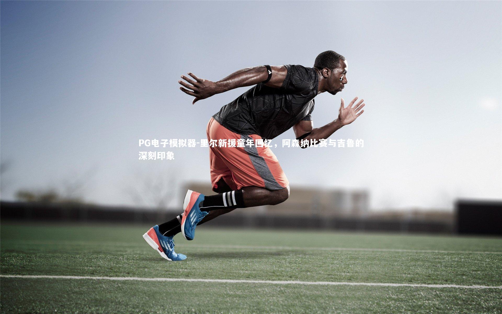 里尔新援童年回忆，阿森纳比赛与吉鲁的深刻印象